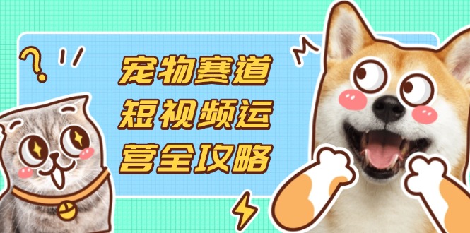 （14345期）宠物赛道短视频运营全攻略，选品拍摄剪辑实操，实现流量到收益转化-互联网-新思维